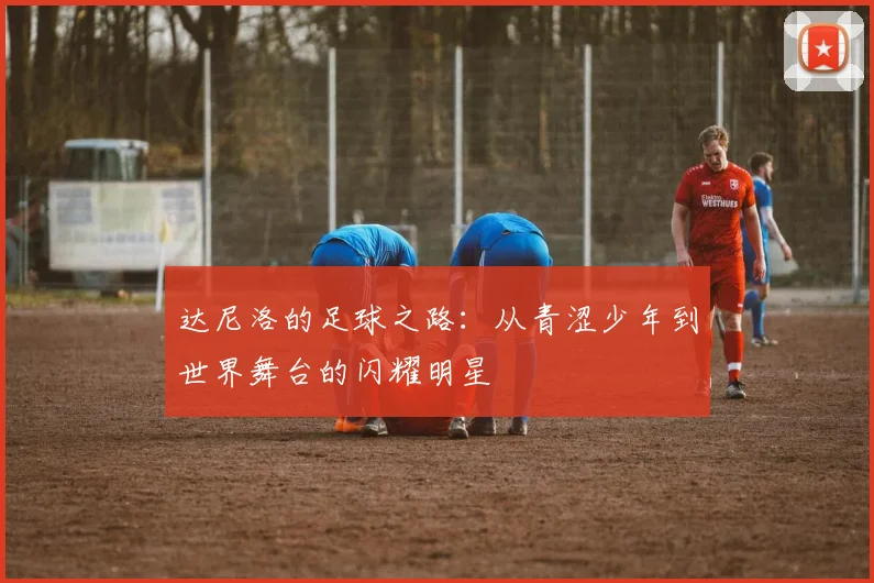 达尼洛的足球之路：从青涩少年到世界舞台的闪耀明星