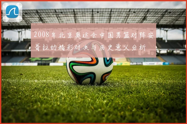 2008年北京奥运会中国男篮对阵安哥拉的精彩对决与历史意义分析