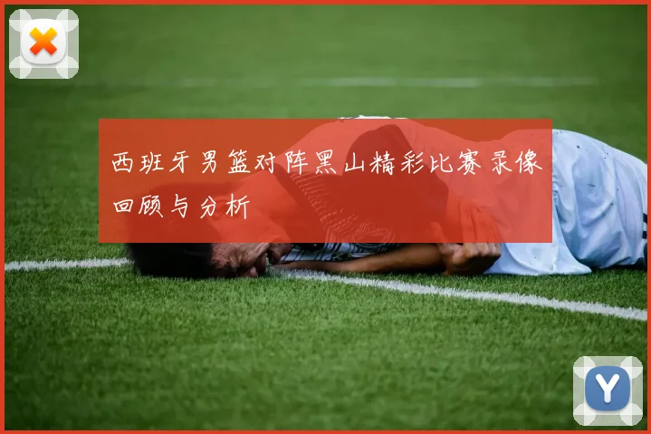 西班牙男篮对阵黑山精彩比赛录像回顾与分析