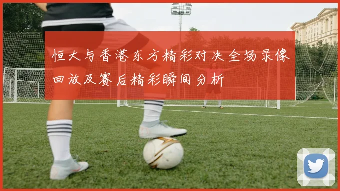 恒大与香港东方精彩对决全场录像回放及赛后精彩瞬间分析