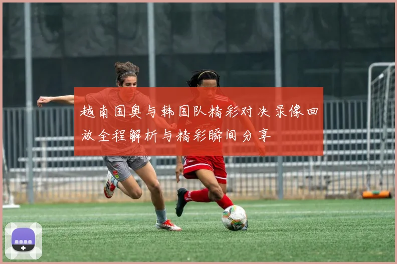 越南国奥与韩国队精彩对决录像回放全程解析与精彩瞬间分享
