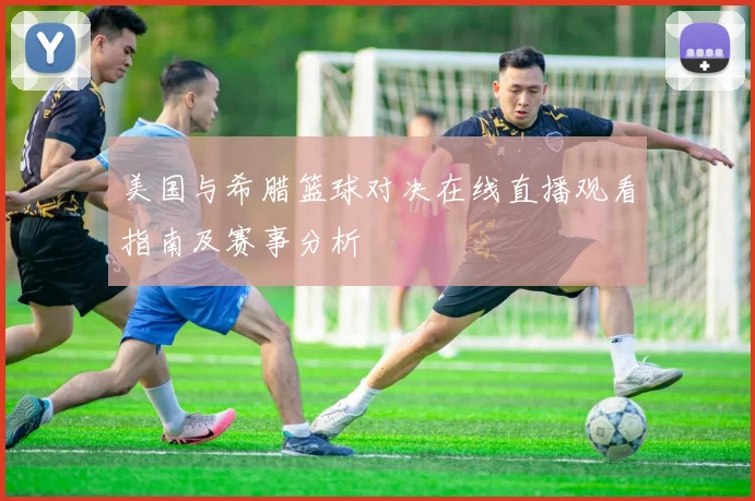 美国与希腊篮球对决在线直播观看指南及赛事分析