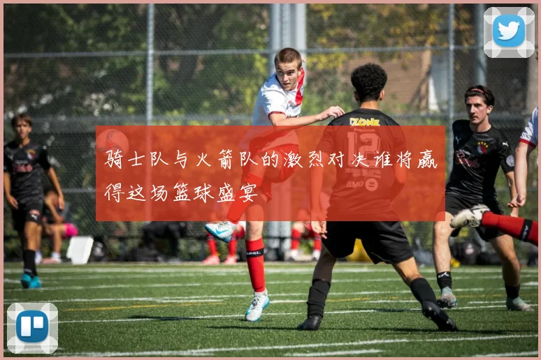 骑士队与火箭队的激烈对决谁将赢得这场篮球盛宴