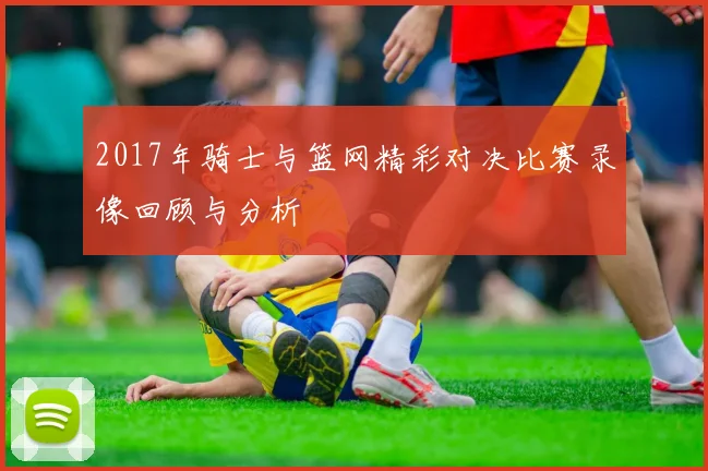 2017年骑士与篮网精彩对决比赛录像回顾与分析