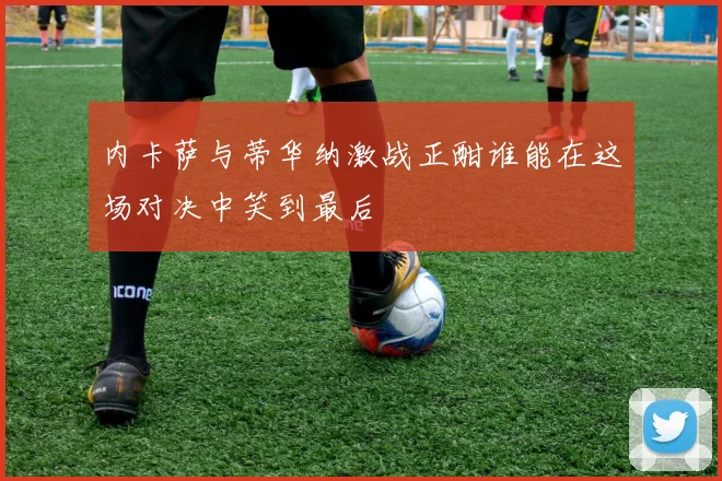 内卡萨与蒂华纳激战正酣谁能在这场对决中笑到最后