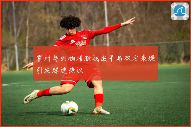 霍村与利物浦激战成平局双方表现引发球迷热议