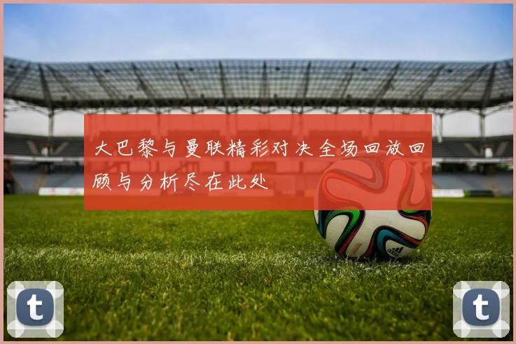 大巴黎与曼联精彩对决全场回放回顾与分析尽在此处