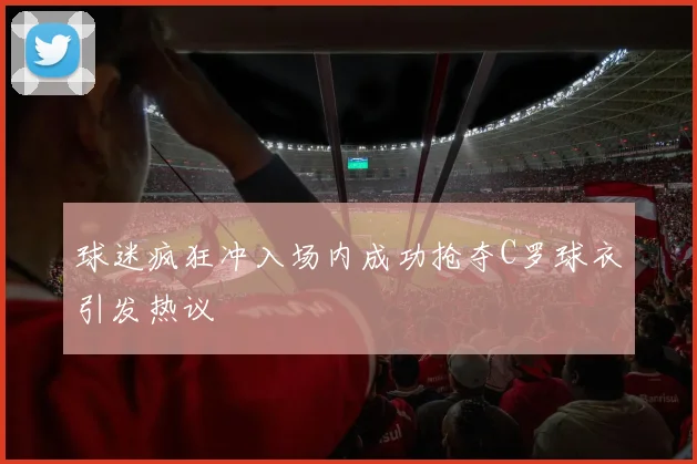 球迷疯狂冲入场内成功抢夺C罗球衣引发热议
