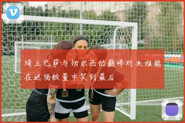 琦玉巴萨与切尔西的巅峰对决谁能在这场较量中笑到最后